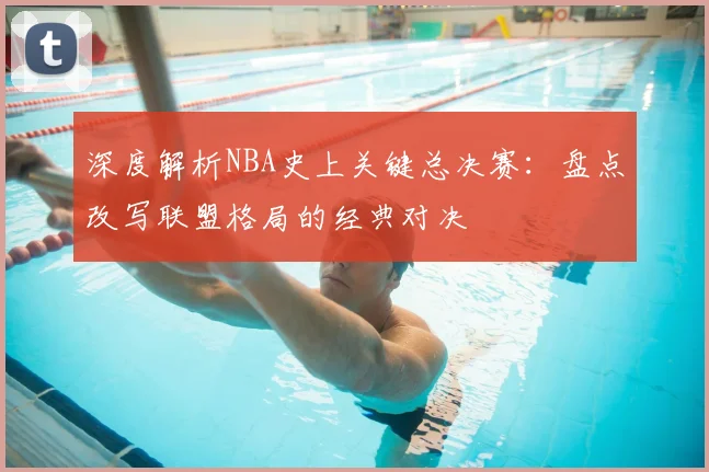 深度解析NBA史上关键总决赛：盘点改写联盟格局的经典对决