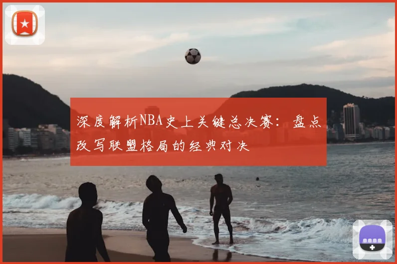 深度解析NBA史上关键总决赛:盘点改写联盟格局的经典对决