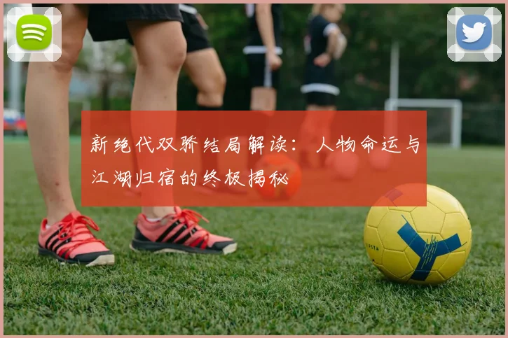 新绝代双骄结局解读:人物命运与江湖归宿的终极揭秘