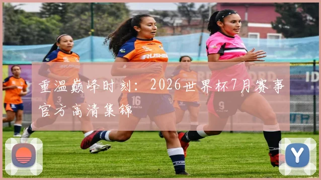 重温巅峰时刻:2026世界杯7月赛事官方高清集锦