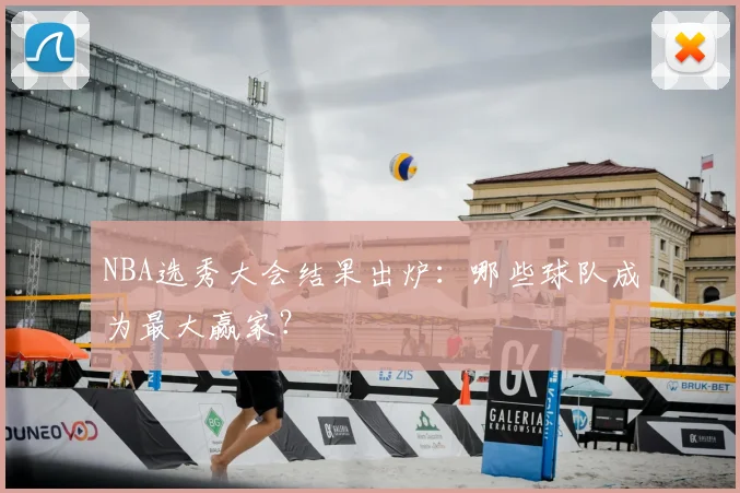 NBA选秀大会结果出炉：哪些球队成为最大赢家？