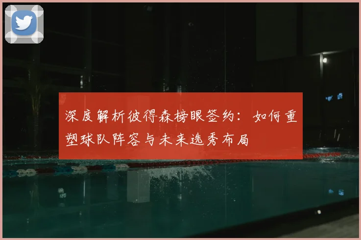 深度解析彼得森榜眼签约：如何重塑球队阵容与未来选秀布局